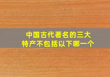 中国古代著名的三大特产不包括以下哪一个