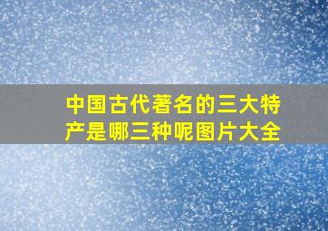 中国古代著名的三大特产是哪三种呢图片大全