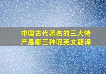 中国古代著名的三大特产是哪三种呢英文翻译