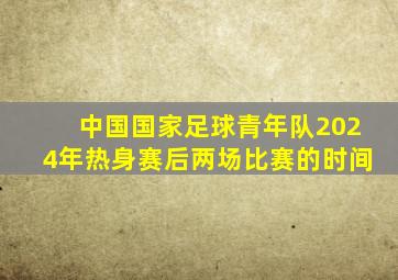 中国国家足球青年队2024年热身赛后两场比赛的时间