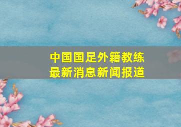 中国国足外籍教练最新消息新闻报道