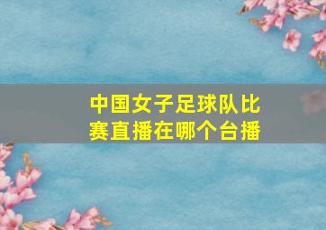 中国女子足球队比赛直播在哪个台播