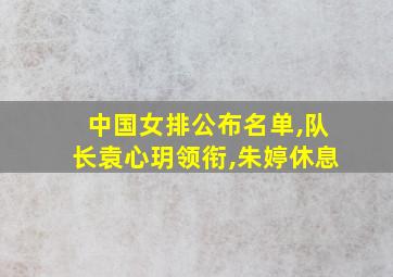 中国女排公布名单,队长袁心玥领衔,朱婷休息