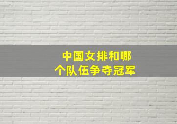 中国女排和哪个队伍争夺冠军