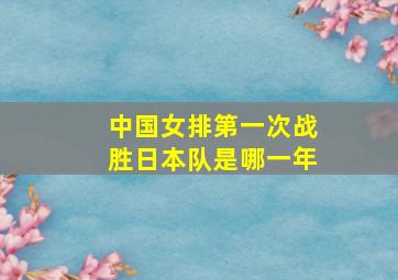 中国女排第一次战胜日本队是哪一年