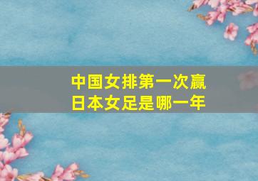 中国女排第一次赢日本女足是哪一年