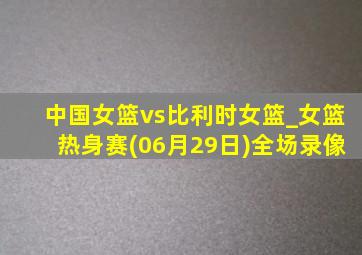 中国女篮vs比利时女篮_女篮热身赛(06月29日)全场录像