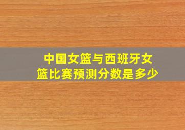 中国女篮与西班牙女篮比赛预测分数是多少