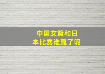 中国女篮和日本比赛谁赢了呢