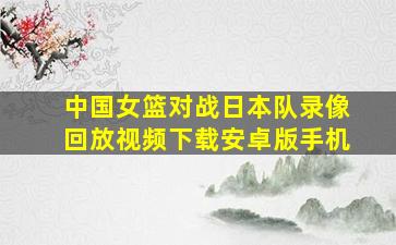 中国女篮对战日本队录像回放视频下载安卓版手机