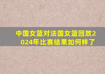 中国女篮对法国女篮回放2024年比赛结果如何样了