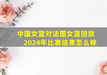 中国女篮对法国女篮回放2024年比赛结果怎么样