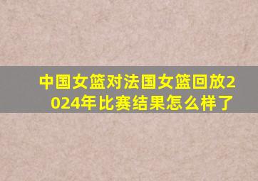 中国女篮对法国女篮回放2024年比赛结果怎么样了