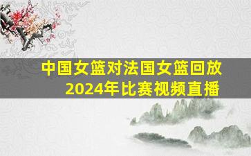 中国女篮对法国女篮回放2024年比赛视频直播