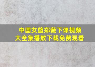 中国女篮郑薇下课视频大全集播放下载免费观看