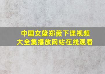 中国女篮郑薇下课视频大全集播放网站在线观看