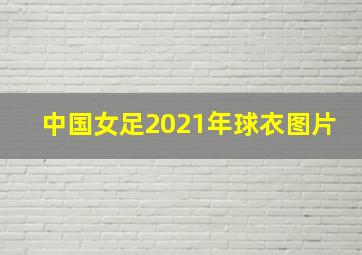 中国女足2021年球衣图片