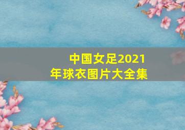 中国女足2021年球衣图片大全集