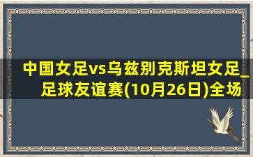 中国女足vs乌兹别克斯坦女足_足球友谊赛(10月26日)全场集锦