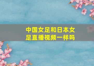 中国女足和日本女足直播视频一样吗