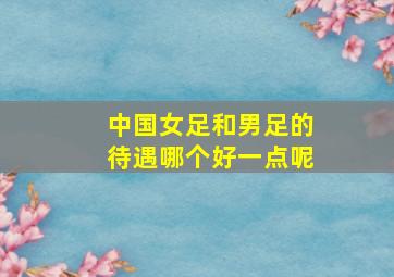 中国女足和男足的待遇哪个好一点呢