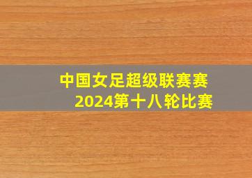 中国女足超级联赛赛2024第十八轮比赛