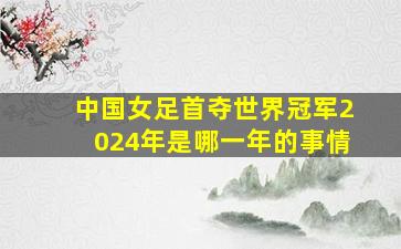 中国女足首夺世界冠军2024年是哪一年的事情