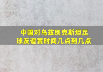 中国对乌兹别克斯坦足球友谊赛时间几点到几点