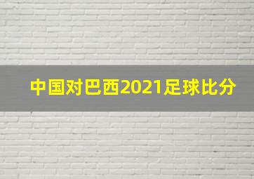 中国对巴西2021足球比分