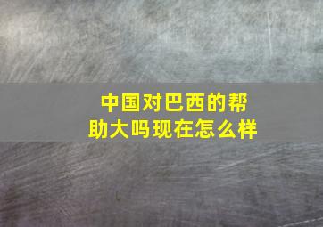 中国对巴西的帮助大吗现在怎么样