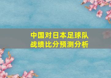 中国对日本足球队战绩比分预测分析