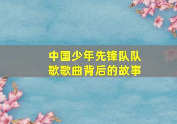 中国少年先锋队队歌歌曲背后的故事