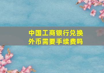 中国工商银行兑换外币需要手续费吗