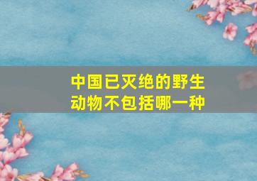 中国已灭绝的野生动物不包括哪一种