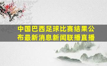 中国巴西足球比赛结果公布最新消息新闻联播直播