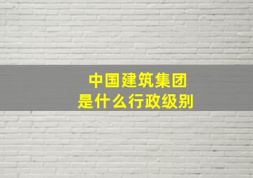 中国建筑集团是什么行政级别