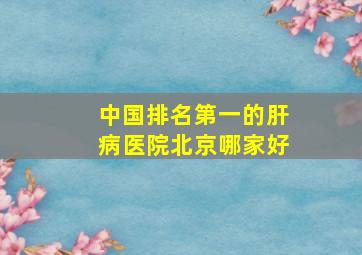 中国排名第一的肝病医院北京哪家好