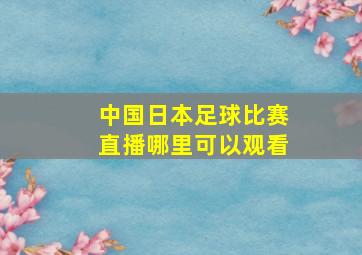 中国日本足球比赛直播哪里可以观看