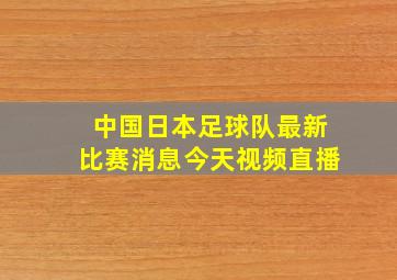 中国日本足球队最新比赛消息今天视频直播