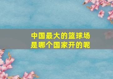 中国最大的篮球场是哪个国家开的呢