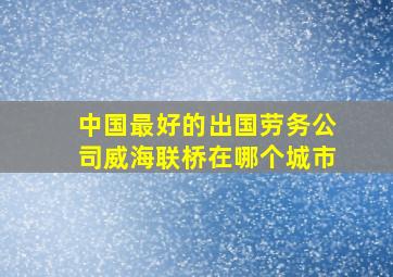 中国最好的出国劳务公司威海联桥在哪个城市