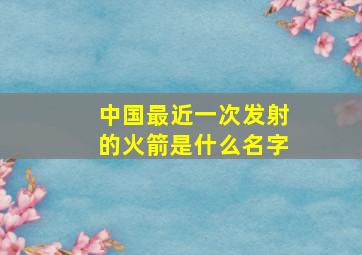 中国最近一次发射的火箭是什么名字