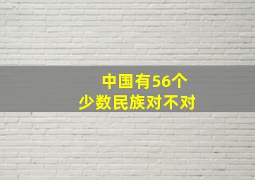 中国有56个少数民族对不对