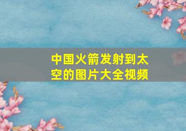 中国火箭发射到太空的图片大全视频