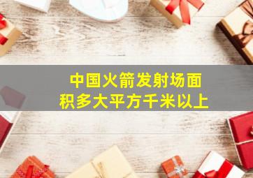 中国火箭发射场面积多大平方千米以上