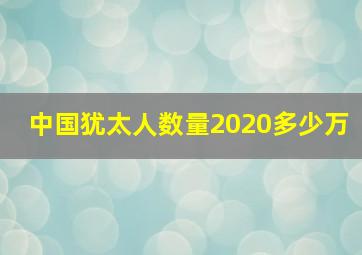 中国犹太人数量2020多少万