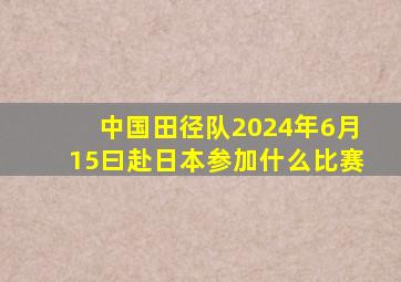 中国田径队2024年6月15曰赴日本参加什么比赛