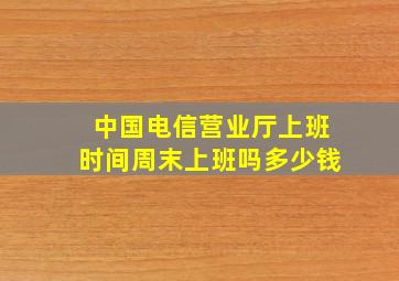 中国电信营业厅上班时间周末上班吗多少钱