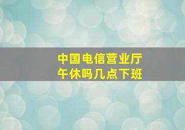 中国电信营业厅午休吗几点下班