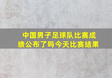 中国男子足球队比赛成绩公布了吗今天比赛结果